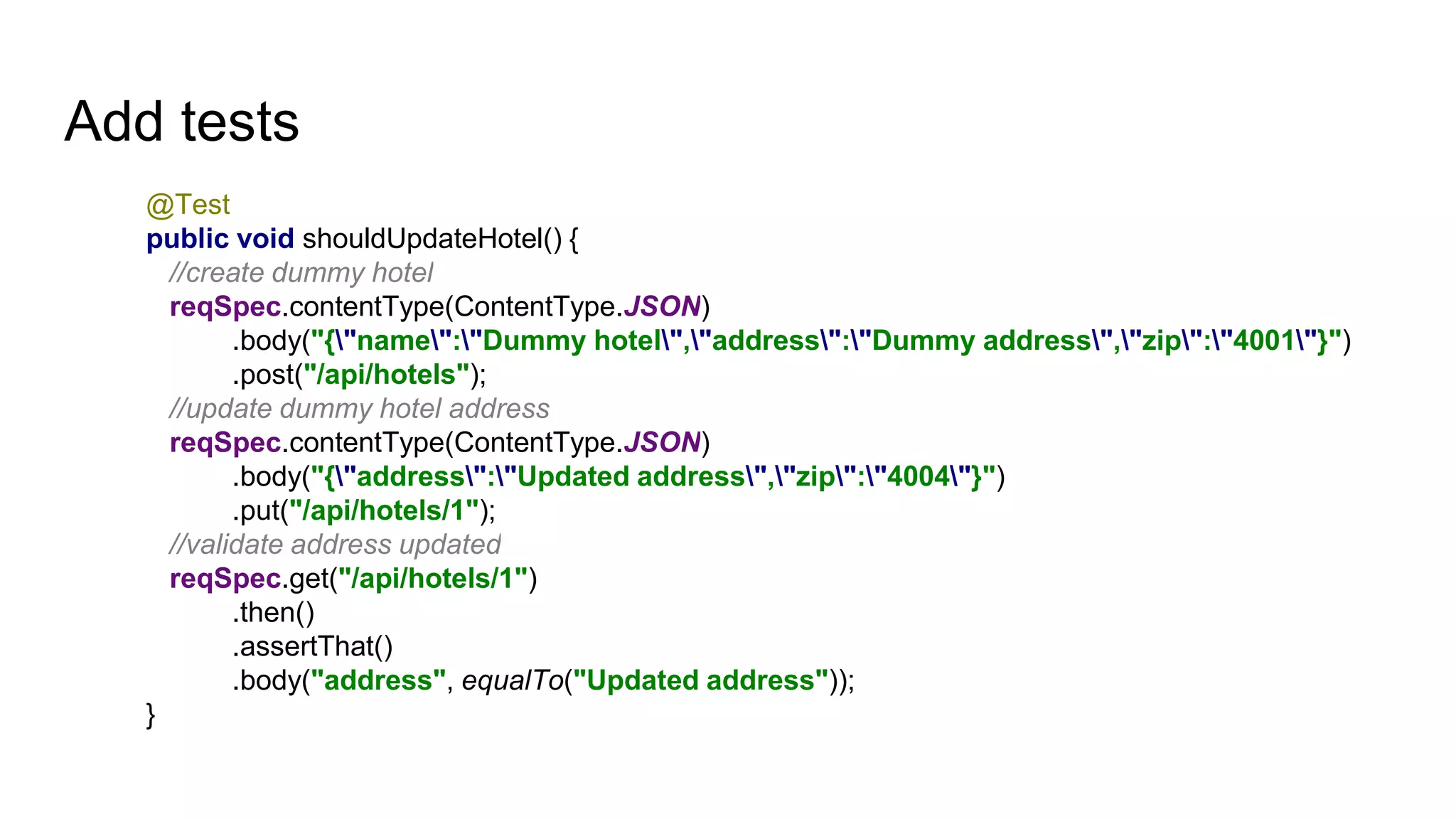 Add tests
@Test
public void shouldUpdateHotel() {
//create dummy hotel
reqSpec.contentType(ContentType.JSON)
.body("{"name":"Dummy hotel","address":"Dummy address","zip":"4001"}")
.post("/api/hotels");
//update dummy hotel address
reqSpec.contentType(ContentType.JSON)
.body("{"address":"Updated address","zip":"4004"}")
.put("/api/hotels/1");
//validate address updated
reqSpec.get("/api/hotels/1")
.then()
.assertThat()
.body("address", equalTo("Updated address"));
}
 