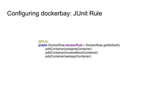 Configuring dockerbay: JUnit Rule
@Rule
public DockerRule dockerRule = DockerRule.getDefault()
.addContainer(postgresContainer)
.addContainer(reviewsMockContainer)
.addContainer(webappContainer);
 