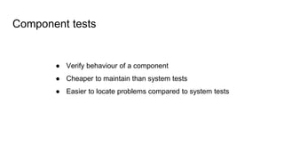 Component tests
● Verify behaviour of a component
● Cheaper to maintain than system tests
● Easier to locate problems compared to system tests
 