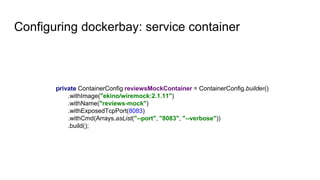 Configuring dockerbay: service container
private ContainerConfig reviewsMockContainer = ContainerConfig.builder()
.withImage("ekino/wiremock:2.1.11")
.withName("reviews-mock")
.withExposedTcpPort(8083)
.withCmd(Arrays.asList("--port", "8083", "--verbose"))
.build();
 