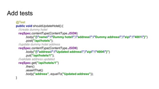 Add tests
@Test
public void shouldUpdateHotel() {
//create dummy hotel
reqSpec.contentType(ContentType.JSON)
.body("{"name":"Dummy hotel","address":"Dummy address","zip":"4001"}")
.post("/api/hotels");
//update dummy hotel address
reqSpec.contentType(ContentType.JSON)
.body("{"address":"Updated address","zip":"4004"}")
.put("/api/hotels/1");
//validate address updated
reqSpec.get("/api/hotels/1")
.then()
.assertThat()
.body("address", equalTo("Updated address"));
}
 