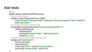 Add tests
@Test
public void shouldGetHotelWithReviews() {
//create dummy hotel
reqSpec.contentType(ContentType.JSON)
.body("{"name":"Dummy hotel","address":"Dummy address","zip":"4001"}")
.post("/api/hotels");
//mock GET request for hotel reviews
reviewsMock.register(get(urlEqualTo("/api/reviews?hotelId=1"))
.willReturn(aResponse()
.withStatus(200)
.withHeader("Content-Type", "application/json")
.withBody("[...]")));
//validate dummy hotel returned with reviews
reqSpec.get("/api/hotels/1")
.then().assertThat()
.statusCode(200)
.and().body("name", equalTo("Dummy hotel"))
.and().body("reviews.size()", equalTo(1));
}
 