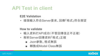 API Test in client
E2E Validation
• 確保輸入符合Server要求、回傳「格式」符合期望
How to validate
• 輸入資料打API成功（不管回傳值正不正確）
• 解析Server回傳資料「格式」正確
■ Json參數、格式無誤
■ 轉換成Model Class無誤
 