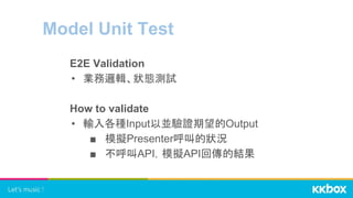 Model Unit Test
E2E Validation
• 業務邏輯、狀態測試
How to validate
• 輸入各種Input以並驗證期望的Output
■ 模擬Presenter呼叫的狀況
■ 不呼叫API，模擬API回傳的結果
 