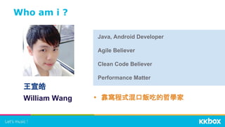 Who am i ?
• 靠寫程式混口飯吃的哲學家
Java, Android Developer
Agile Believer
Clean Code Believer
Performance Matter
王宣皓
William Wang
 