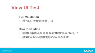 View UI Test
E2E Validation
• 操作UI、並驗證回饋正確
How to validate
• 驗證UI事件進來時呼叫到對的Presenter方法
• 模擬Callback驗證更新View是否正確
 
