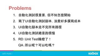Problems
1. 自動化測試很重要，但不知怎麼開始
2. 寫了UI自動化測試腳本，浪費好多撰寫成本
3. UI自動化腳本走不完所有路徑
4. UI自動化測試總是跑很慢
5. RD：Unit Test綠燈了！
QA：所以呢？可以吃嗎？
 