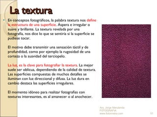 La textura En conceptos fotográficos, la palabra textura nos  define la estructura de una superficie . Áspera e irregular o suave y brillante. La textura revelada por una fotografía, nos dice lo que se sentiría si la superficie se pudiese tocar. El motivo debe transmitir una sensación táctil y de profundidad, como por ejemplo la rugosidad de una corteza o la suavidad del terciopelo. La luz, es la clave para fotografiar la textura . La mejor suele ser oblicua, dependiendo de la calidad de textura. Las superficies compuestas de muchos detalles se iluminan con luz direccional y difusa. La luz dura en cambio destaca las superficies irregulares. El momento idóneo para realizar fotografías con texturas interesantes, es al amanecer o al anochecer. Arq. Jorge Marulanda  FOTOGRAFIA  www.fotonostra.com 