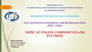 Aldel Education Trust’s
ST. JOHN COLLEGE OF ENGINEERING AND MANAGEMENT, PALGHAR
(ST. JOHN POLYTECHNIC)
DEPARTMENT OF MECHANICAL ENGINEERING
SUB: POWER ENGINEERING AND REFRIGERATION
(PER - 22562)
TOPIC: IC ENGINE COMPONENTS AND
FUCTIONS
PREPARED BY:-
Prof. Pranit Mehata
Lecturer, SJCEM
7972064172
 