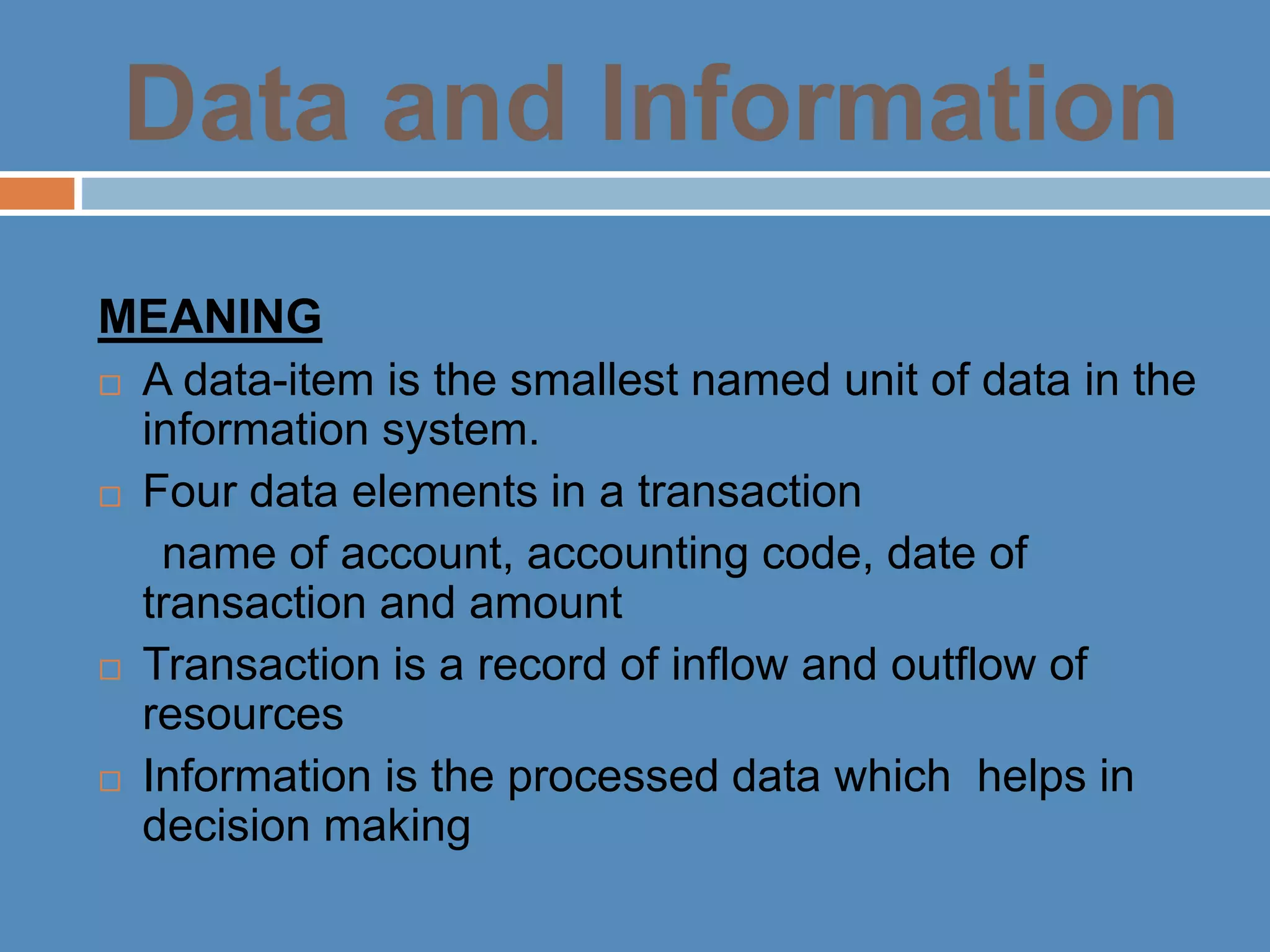 Data and Information
MEANING
 A data-item is the smallest named unit of data in the
information system.
 Four data elements in a transaction
name of account, accounting code, date of
transaction and amount
 Transaction is a record of inflow and outflow of
resources
 Information is the processed data which helps in
decision making
 