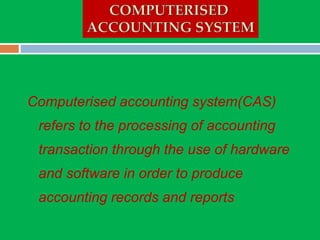 Computerised accounting system(CAS)
refers to the processing of accounting
transaction through the use of hardware
and software in order to produce
accounting records and reports
 