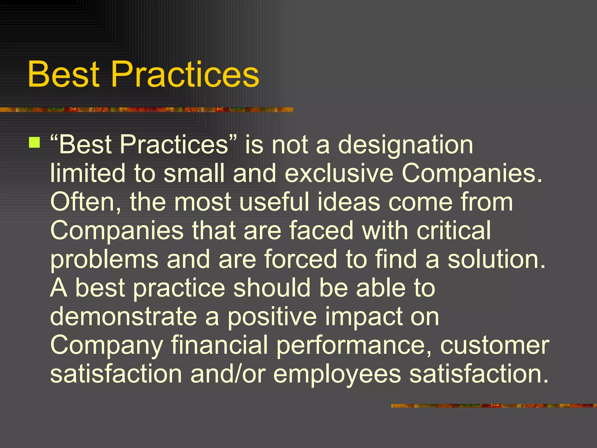 Best Practices “Best Practices” is not a designation limited to small and exclusive Companies. Often, the most useful ideas come from Companies that are faced with critical problems and are forced to find a solution. A best practice should be able to demonstrate a positive impact on Company financial performance, customer satisfaction and/or employees satisfaction.  
