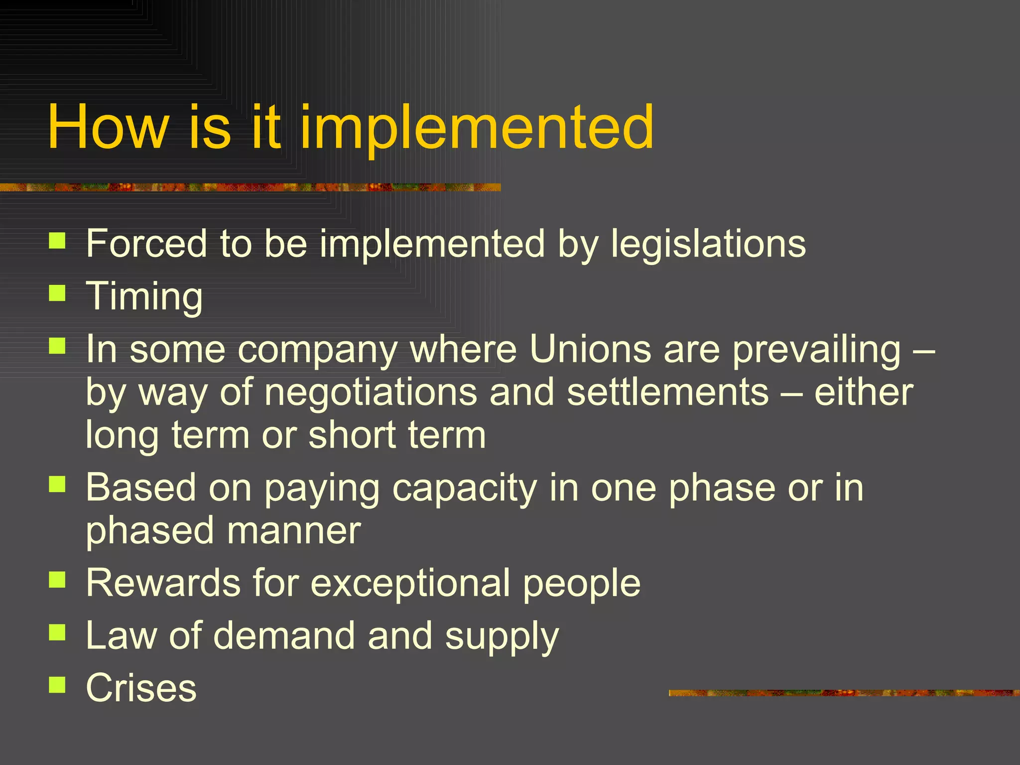 How is it implemented Forced to be implemented by legislations Timing In some company where Unions are prevailing – by way of negotiations and settlements – either long term or short term Based on paying capacity in one phase or in phased manner Rewards for exceptional people  Law of demand and supply  Crises  