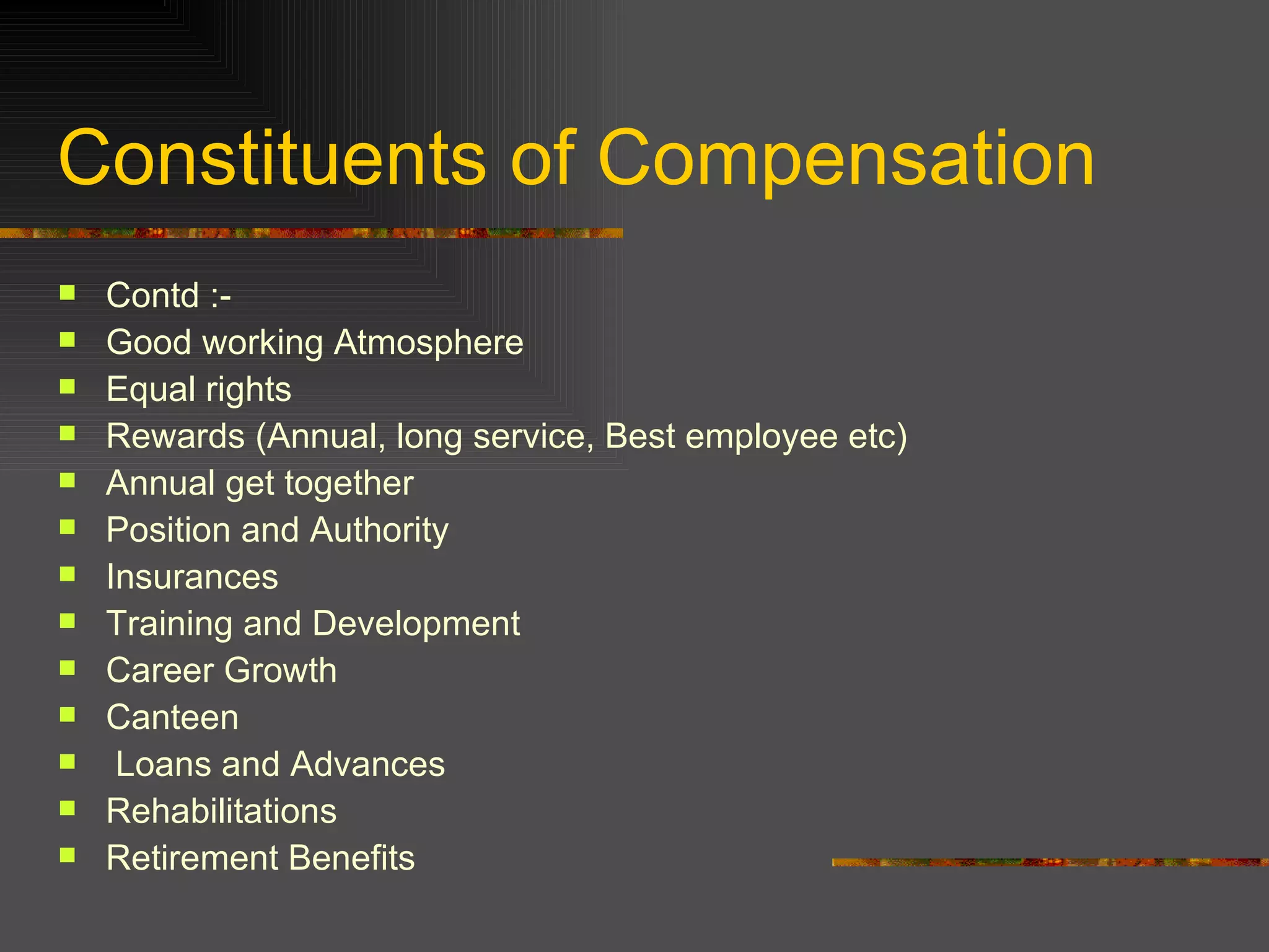 Constituents of Compensation Contd :- Good working Atmosphere Equal rights  Rewards (Annual, long service, Best employee etc) Annual get together  Position and Authority  Insurances  Training and Development Career Growth Canteen Loans and Advances  Rehabilitations Retirement Benefits  