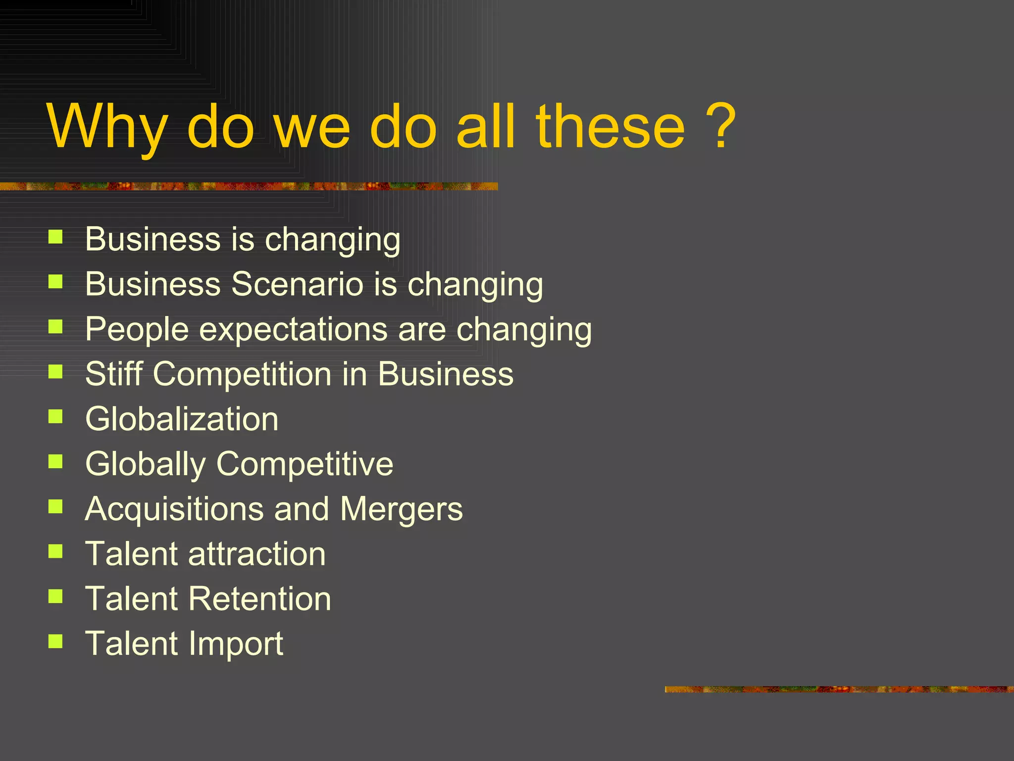 Why do we do all these ? Business is changing  Business Scenario is changing People expectations are changing  Stiff Competition in Business Globalization  Globally Competitive  Acquisitions and Mergers Talent attraction Talent Retention Talent Import  