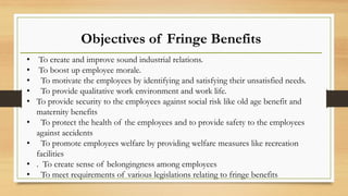 Objectives of Fringe Benefits
• To create and improve sound industrial relations.
• To boost up employee morale.
• To motivate the employees by identifying and satisfying their unsatisfied needs.
• To provide qualitative work environment and work life.
• To provide security to the employees against social risk like old age benefit and
maternity benefits
• To protect the health of the employees and to provide safety to the employees
against accidents
• To promote employees welfare by providing welfare measures like recreation
facilities
• . To create sense of belongingness among employees
• To meet requirements of various legislations relating to fringe benefits
 