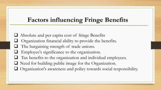 Factors influencing Fringe Benefits
❑ Absolute and per capita cost of fringe Benefits
❑ Organization financial ability to provide the benefits.
❑ The bargaining strength of trade unions.
❑ Employee's significance to the organization.
❑ Tax benefits to the organization and individual employees.
❑ Need for building public image for the Organization.
❑ Organization's awareness and policy towards social responsibility.
 