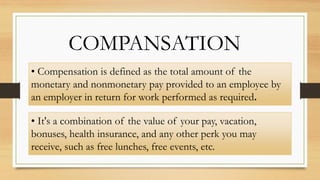 COMPANSATION
• Compensation is defined as the total amount of the
monetary and nonmonetary pay provided to an employee by
an employer in return for work performed as required.
• It's a combination of the value of your pay, vacation,
bonuses, health insurance, and any other perk you may
receive, such as free lunches, free events, etc.
 