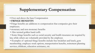 Supplementary Compensation
• Over and above the base Compensation
• FRINGE BENEFITS
• Fringe benefits are additions to compensation that companies give their
employees.
• monetary and non monetary benefits
• Also termed golden hand cuffs
• Some fringe benefits such as social security and health insurance are required by
law, while others are voluntarily provided by the employer.
• Examples of optional fringe benefits include free breakfast and lunch, gym
membership, employee stock options, transportation benefits, retirement planning
services, childcare, education assistance, etc.
 