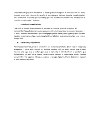 En dos beacker agregar un volumen de 25 ml de agua con unas gotas de indicador, con una micro
espátula tomar sodio y potasio del tamaño de una cabeza de fosforo y depositar en cada beacker
para observar las reacciones por separado (tapar cada beacker con un vidrio reloj debido a que la
reacción es espontanea y violenta).
c) Tratamiento para el carbono
En el vaso de precipitados colocamos un volumen de 25 ml de agua con unas gotas de
indicador.Con la ayuda de una manguera de goma introducimos uno de los lados en la solución y
la otra la ponemos en una botella que contenga gas (puede ser de gaseosa) pero que no toque el
liquido y concentramos el gas mediante agitación de la botella para recolectar el gas en el vaso de
precipitados.
d) Tratamiento para el azufre
Ponemos azufre en la cuchara de combustión y la acercamos a la llama. En un vaso de precipitado
agregamos 25 ml de agua con una tira de papel tornasol azul, con ayuda de una hoja de papel
hacemos una capa para la cuchara para que al momento de introducirla en el beacker y q se
desprenda un gas, este no se escape. Posteriormente sacamos la cucharilla de manera rápida y
con un vidrio reloj tapamos el beacker para que no escape el gas, finalmente disolvemos el gas en
el agua mediante agitación.
 