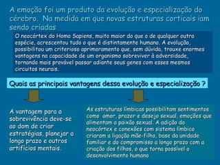 A emoção foi um produto da evolução e especialização do
cérebro. Na medida em que novas estruturas corticais iam
sendo criadas
 O neocórtex do Homo Sapiens, muito maior do que o de qualquer outra
 espécie, acrescentou tudo o que é distintamente humano. A evolução,
 possibilitou um criterioso aprimoramento que, sem dúvida, trouxe enormes
 vantagens na capacidade de um organismo sobreviver à adversidade,
 tornando mais provável passar adiante seus genes com esses mesmos
 circuitos neurais.

Quais as principais vantagens dessa evolução e especialização ?



A vantagem para a           As estruturas límbicas possibilitam sentimentos
                            como amor, prazer e desejo sexual, emoções que
sobrevivência deve-se
                            alimentam a paixão sexual. A adição do
ao dom de criar             neocórtex e conexões com sistema límbico
estratégias, planejar a     criaram a ligação mãe-filho, base da unidade
longo prazo e outros        familiar e do compromisso a longo prazo com a
artifícios mentais.         criação dos filhos, o que torna possível o
                            desenvolvimento humano
 