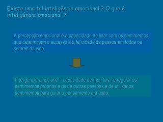 Existe uma tal inteligência emocional ? O que é
inteligência emocional ?


  A percepção emocional é a capacidade de lidar com os sentimentos
  que determinam o sucesso e a felicidade da pessoa em todos os
  setores da vida.




   Inteligência emocional - capacidade de monitorar e regular os
   sentimentos próprios e os de outras pessoas e de utilizar os
   sentimentos para guiar o pensamento e a ação.
 
