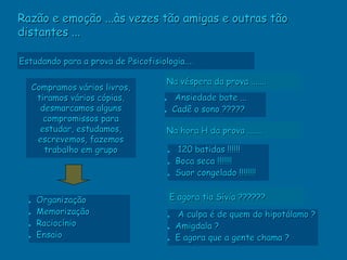 Razão e emoção ...às vezes tão amigas e outras tão
distantes ...

Estudando para a prova de Psicofisiologia....

                                     Na véspera da prova .......
      Compramos vários livros,
       tiramos vários cópias,        • Ansiedade bate ...
        desmarcamos alguns           • Cadê o sono ?????
         compromissos para
        estudar, estudamos,          Na hora H da prova .......
       escrevemos, fazemos
         trabalho em grupo            • 120 batidas !!!!!!
                                      • Boca seca !!!!!!!
                                      • Suor congelado !!!!!!!!

       Organização                    E agora tia Sívia ??????
  •
  •    Memorização                        A culpa é de quem do hipotálamo ?
                                      •
  •    Raciocínio                         Amigdala ?
                                      •
  •    Ensaio                             E agora que a gente chama ?
                                      •
 