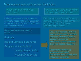 Nem sempre essa estória tem final feliz.

  TUDO ATÉ QUE PODE DAR                  NEM SEMPRE... A EMOÇÃO PODE
  CERTO NÉ ?                             DAR ENCRENCA DA “BRABA” ...

Podemos procurar voluntariamente        Podemos ficar confusos (informações
acalmar a nossa respiração organizar    mentais superiores) e isso certamente
os pensamentos...Por que a razão pode   geraria respostas fisiológicas
ajudar mesmo hein ?                     (amígdala-Hipotálamo)

As perguntas sempre ajudam:
razão........                                 Ora, Se as regiões Corticais
                                              superiores possuem extensas
Estímulo                                      conexões eferentes para a
                                              amígada (respostas
Regiões Corticais Superiores                  emocionais), então podemos
                                              dirigir as nossas emoções e ...
Amígdala => Alerta Geral
           => Hipotálamo = R.Fis.             Organizando melhor os
                                              pensamentos (razão),
           => Grís+Ár.Teg= R.M                sentiríamos mais calmos para
                                              responder a questão
 