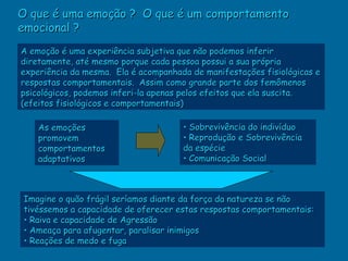 O que é uma emoção ? O que é um comportamento
emocional ?
A emoção é uma experiência subjetiva que não podemos inferir
diretamente, até mesmo porque cada pessoa possui a sua própria
experiência da mesma. Ela é acompanhada de manifestações fisiológicas e
respostas comportamentais. Assim como grande parte dos femômenos
psicológicos, podemos inferi-la apenas pelos efeitos que ela suscita.
(efeitos fisiológicos e comportamentais)

    As emoções                        • Sobrevivência do indivíduo
    promovem                          • Reprodução e Sobrevivência
    comportamentos                    da espécie
    adaptativos                       • Comunicação Social



Imagine o quão frágil seríamos diante da força da natureza se não
tivéssemos a capacidade de oferecer estas respostas comportamentais:
• Raiva e capacidade de Agressão
• Ameaça para afugentar, paralisar inimigos
• Reações de medo e fuga
 