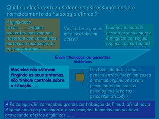Qual a relação entre as doenças psicossomáticas e o
fortalecimento da Psicologia Clínica ?
Alguns anos
atrás ..........Alguns      Você sabe o que os   Não havia nada de
pacientes paravam nos       médicos falavam      errado organicamente
hospitais com, paralisias   deles ?              e ninguém conseguia
motoras e uma série de                           explicar os sintomas !
outros sintomas........
                        Eram Chamados de pacientes
                                histéricos
  Mas eles não estavam                   Um Neurologista famoso
  fingindo os seus sintomas,             pensou então: Poderiam esses
  não tinham controle sobre              sintomas orgânicos serem
  a situação......                       provocados por causas
                                         psicológicas (efeitos
                                         psicossomáticos) ?
A Psicologia Clínica recebeu grande contribuição de Freud, afinal havia
Alguma coisa no pensamento e nas emoções humanas que acabava
provocando efeitos orgânicos ......
 