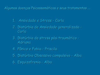 Algumas doenças Psicossomáticas e seus tratamentos ...


     1. Ansiedade e Stress - Carla
     2. Distúrbio de Ansiedade generalizada -
        Carla
     3. Distúrbio do stress pós-traumático -
        Adriana
     4. Pânico e Fobia - Priscila
     5. Distúrbio Obsessivo compulsivo - Alba
     6. Esquizofrenia - Alba
 