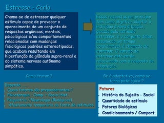 Estresse - Carla
Chama-se de estressor qualquer                   Essas respostas em princípio
estímulo capaz de provocar o                     tem como objetivo adaptar o
aparecimento de um conjunto de                   indivíduo à nova situação,
respostas orgânicas, mentais,                    gerada pelo estímulo
psicológicas e/ou comportamentais                estressor, e o conjunto delas,
relacionadas com mudanças                        assumindo um tempo
fisiológicas padrões estereotipadas,             considerável, é chamado de
que acabam resultando em                         estresse. O estado de
hiperfunção da glândula supra-renal e            estresse está então
do sistema nervoso autônomo                      relacionado com a resposta de
simpático.                                       adaptação.

           Como tratar ?                            Se é adaptativo, como se
                                                       torna patológico ?
 Depende .....
                                                  Fatores
• Quais fatores são preponderantes ?
• Psicoterapia - Comp. + Socio-Hist.             • História do Sujeito - Social
• Psiquiatria / Neurologia (Biológicos)          • Quantidade de estímulo
• Afastamento temporário da fonte de estímulos   • Fatores Biológicos
                                                 • Condicionamento / Comport.
 