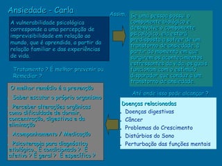 Ansiedade - Carla                      Assim, Se uma pessoa possui o
 A vulnerabilidade psicológica                componente biológico e
 corresponde a uma percepção de               desenvolve o componente
 imprevisibilidade em relação ao              psicológico, ela estará
                                              predisposta a sofrer de um
 mundo, que é aprendida, a partir da
                                              transtorno de ansiedade, à
 relação familiar e das experiências          partir do momento em que
 de vida.                                     surgirem os acontecimentos
                                              estressantes da vida, os quais
  Tratamento ? É melhor prevenir ou           funcionam com o estímulo
  Remediar ?                                  disparador que conduz a um
                                              transtorno de ansiedade.
 O melhor remédio é a prevenção
                                               Até onde isso pode alcançar ?
• Saber escutar o próprio organismo
                                           Doenças relacionadas
• Perceber alterações orgânicas
 como dificuldade de dormir,              • Doenças digestivas
 concentração, digestivos e da            • Câncer
 eliminação
                                          • Problemas do Crescimento
• Acompanhamento / Medicação              • Distúrbios do Sono
• Psicoterapia para diagnóstico           • Perturbação das funções mentais
 etiológico. É condicionado ? É
 afetivo ? É geral ? É específico ?
 