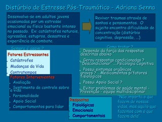 Distúrbio de Estresse Pós-Traumático - Adriana Senna
Desenvolve-se em adultos jovens                 Reviver traumas através de
ocasionadas por um estresse                     sonhos e pensamentos. O
emocional ou físico bastante intenso            sujeito encontra dificuldade de
no passado. Ex: catástrofes naturais,           concentração (distúrbio
agressões, estupros, desastres e                cognitivo, depressão, ...)
experiência de combate.
   Sempre é assim ?                                   Como tratar ?
                                       • Depende da força das respostas
 Fatores Estressantes                   descritas abaixo
• Catástrofes                          • Gerou respostas condicionadas ?
                                        “Descondicionar” ....Psicologia Cognitiva
•  Mudanças da Vida
   Contratempos                        • Possui sintomas orgânicos
•                                       graves ? ...Medicamentos p/fatores
   Fatores Intervenientes               fisiológicos
  • Avaliação                          • Possui Apoio Social ?
  •a Sentimento de controle sobre
     vida                              • Evitar problemas de saúde mental -
                                        Prevenção - equipe multidisciplinar
  • Personalidade                                            “Não importa o que
                                  Respostas
  • Apoio Social                                             fazem de nossas
                                   Fisiológicas
  • Comportamentos para lidar •                              vidas, mas aquilo que
                                 • Emocionais                fazemos com o que
                                 • Comportamentais           fazem dela”
 