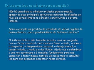 Existe uma área no cérebro para a emoção ?
  Não há uma área no cérebro exclusiva para a emoção,
  apesar de suas principais estruturas estarem localizadas ao
  nível da borda (limbo) no cérebro, constituindo o sistema
  límbico.


  Seria a emoção um produto da atividade de várias regiões de
  nosso cérebro, com a predominância do Sistema Límbico ?


  O sistema límbico não trabalha sozinho, mas em conjunto
  com o córtex cerebral controlando a fome, a sede, o sono e
  o despertar, a temperatura corporal, o desejo sexual, a
  agressividade, o medo e a docilidade. Ajuda-nos a relembrar
  o que nos aconteceu e é também fundamental para nos
  capacitar a fazer mapas mentais de nosso meio e consultá-
  los para que possamos encontrar nossa direção.
 