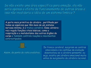 Se não existe uma área específica para emoção, ela não
seria apenas o efeito do funcionamento de outras áreas e
isso não invalidaria a idéia de um sistema límbico ?


 A parte mais primitiva do cérebro , partilhada por
 todas as espécies que têm mais de um sistema
 nervoso mínimo, é o tronco cerebral. Esse cérebro-
 raiz regula funções vitais básicas, como a
 respiração e o metabolismo dos outros órgãos do
 corpo e também controla reações e movimentos
 estereotipados.


                                      Do tronco cerebral, surgiram os centros
                                        emocionais e no contínuo da evolução
Assim, do ponto de vista evolutivo,    desenvolveu-se o cérebro pensante; ou
                                      seja, existiu um cérebro emocional muito
                                      antes do surgimento do cérebro racional.
 