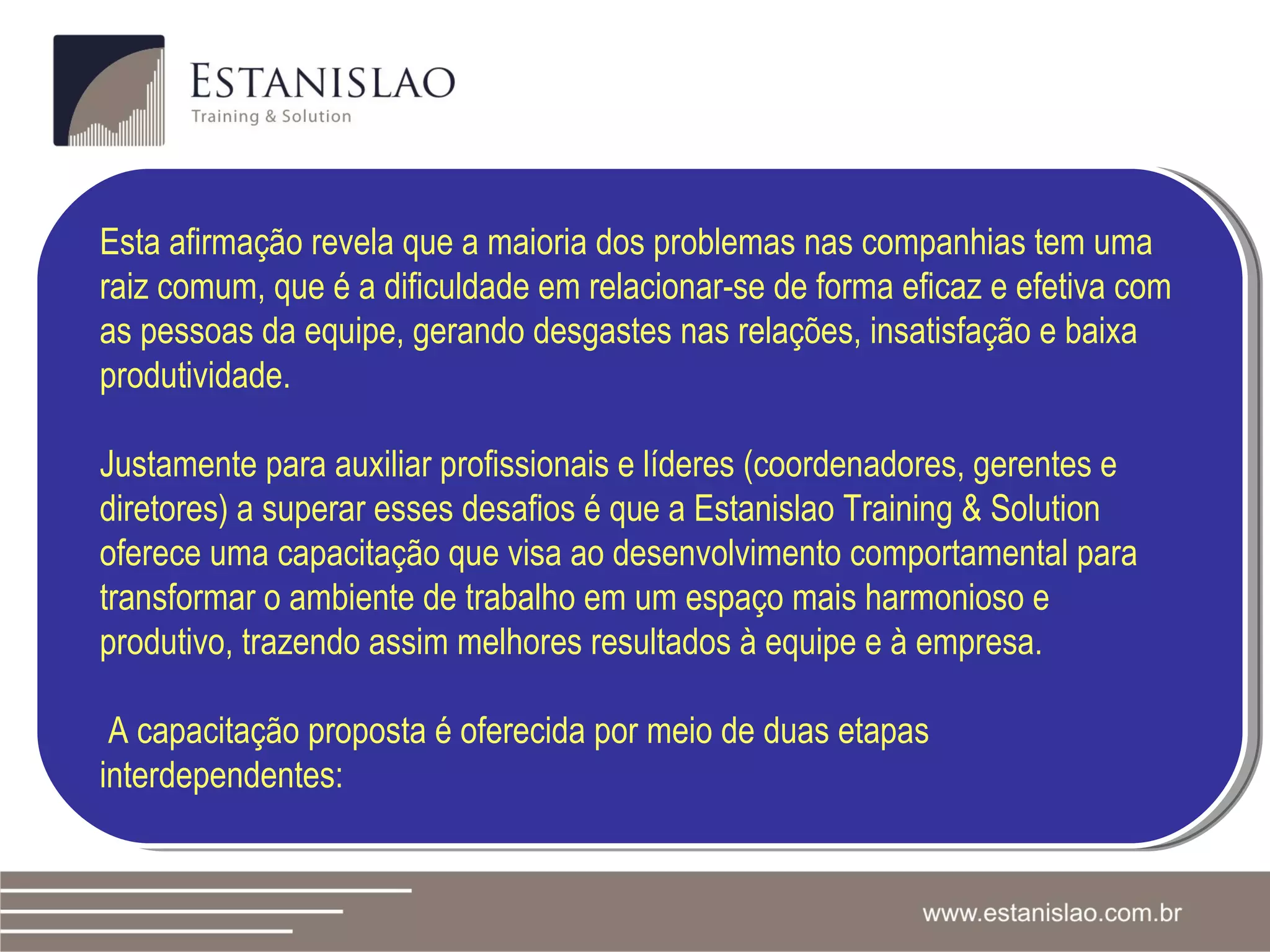Esta afirmação revela que a maioria dos problemas nas companhias tem uma raiz comum, que é a dificuldade em relacionar-se de forma eficaz e efetiva com as pessoas da equipe, gerando desgastes nas relações, insatisfação e baixa produtividade. Justamente para auxiliar profissionais e líderes (coordenadores, gerentes e diretores) a superar esses desafios é que a Estanislao Training & Solution oferece uma capacitação que visa ao desenvolvimento comportamental para transformar o ambiente de trabalho em um espaço mais harmonioso e produtivo, trazendo assim melhores resultados à equipe e à empresa.  A capacitação proposta é oferecida por meio de duas etapas interdependentes: 