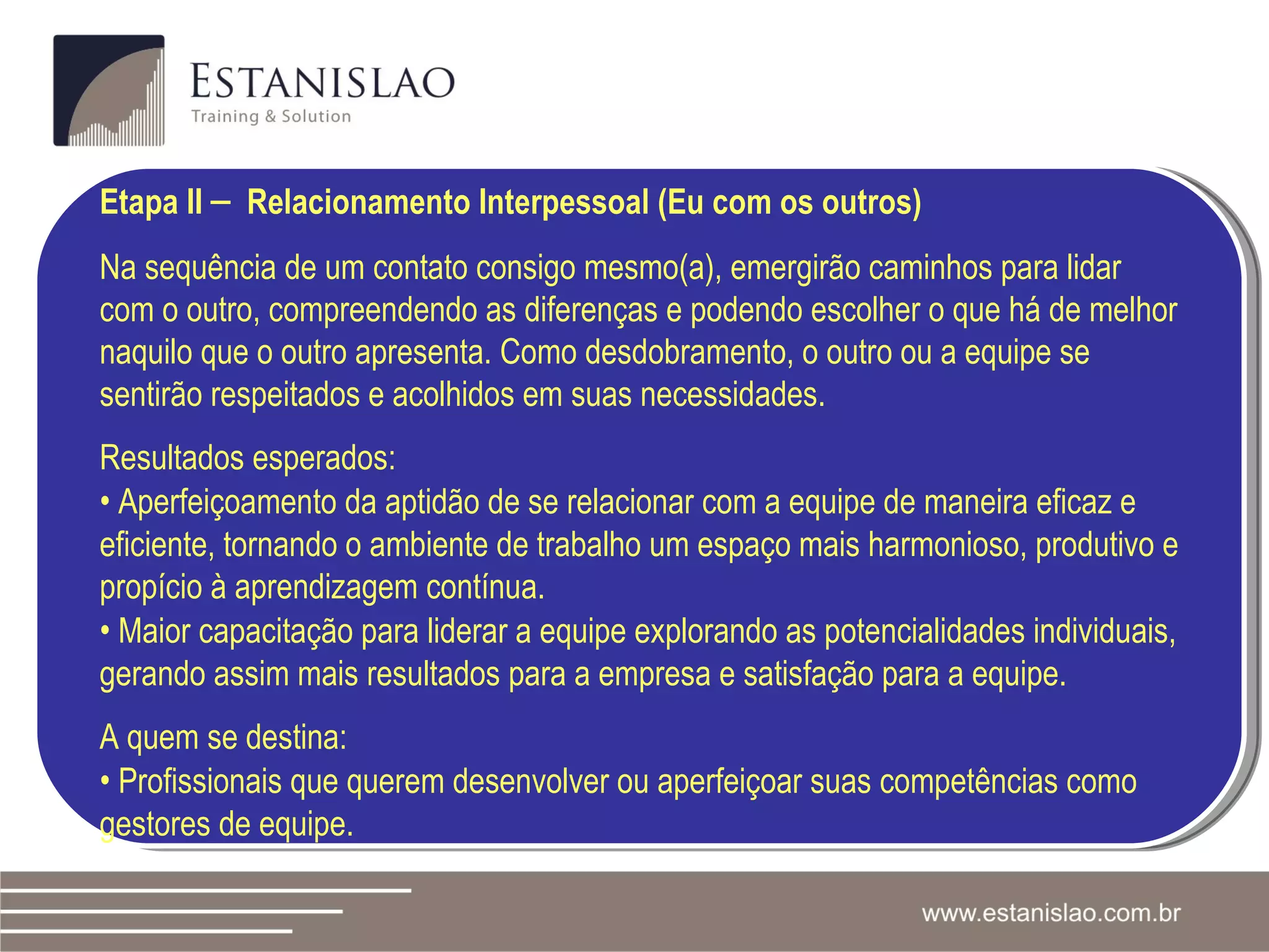 Etapa II  –   Relacionamento Interpessoal (Eu com os outros) Na sequência de um contato consigo mesmo(a), emergirão caminhos para lidar com o outro, compreendendo as diferenças e podendo escolher o que há de melhor naquilo que o outro apresenta. Como desdobramento, o outro ou a equipe se sentirão respeitados e acolhidos em suas necessidades.  Resultados esperados: •   Aperfeiçoamento da aptidão de se relacionar com a equipe de maneira eficaz e eficiente, tornando o ambiente de trabalho um espaço mais harmonioso, produtivo e propício à aprendizagem contínua. •   Maior capacitação para liderar a equipe explorando as potencialidades individuais, gerando assim mais resultados para a empresa e satisfação para a equipe. A quem se destina:  •   Profissionais que querem desenvolver ou aperfeiçoar suas competências como gestores de equipe. 