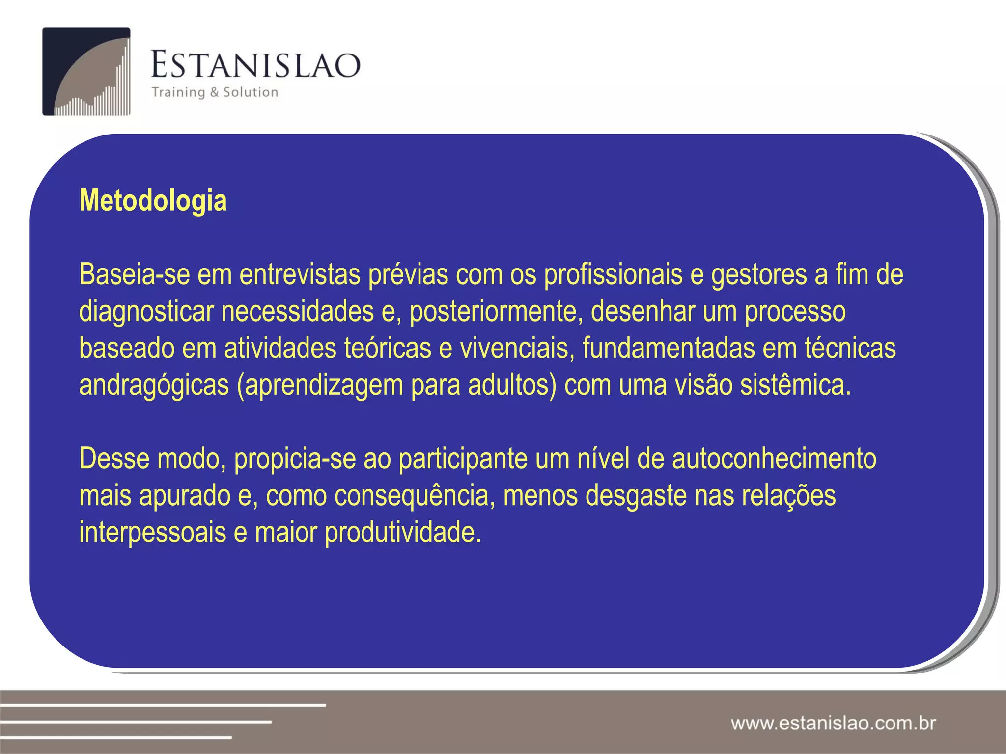 Metodologia Baseia-se em entrevistas prévias com os profissionais e gestores a fim de  diagnosticar necessidades e, posteriormente, desenhar um processo baseado em atividades teóricas e vivenciais, fundamentadas em técnicas andragógicas (aprendizagem para adultos) com uma visão sistêmica. Desse modo, propicia-se ao participante um nível de autoconhecimento mais apurado e, como consequência, menos desgaste nas relações interpessoais e maior produtividade. 