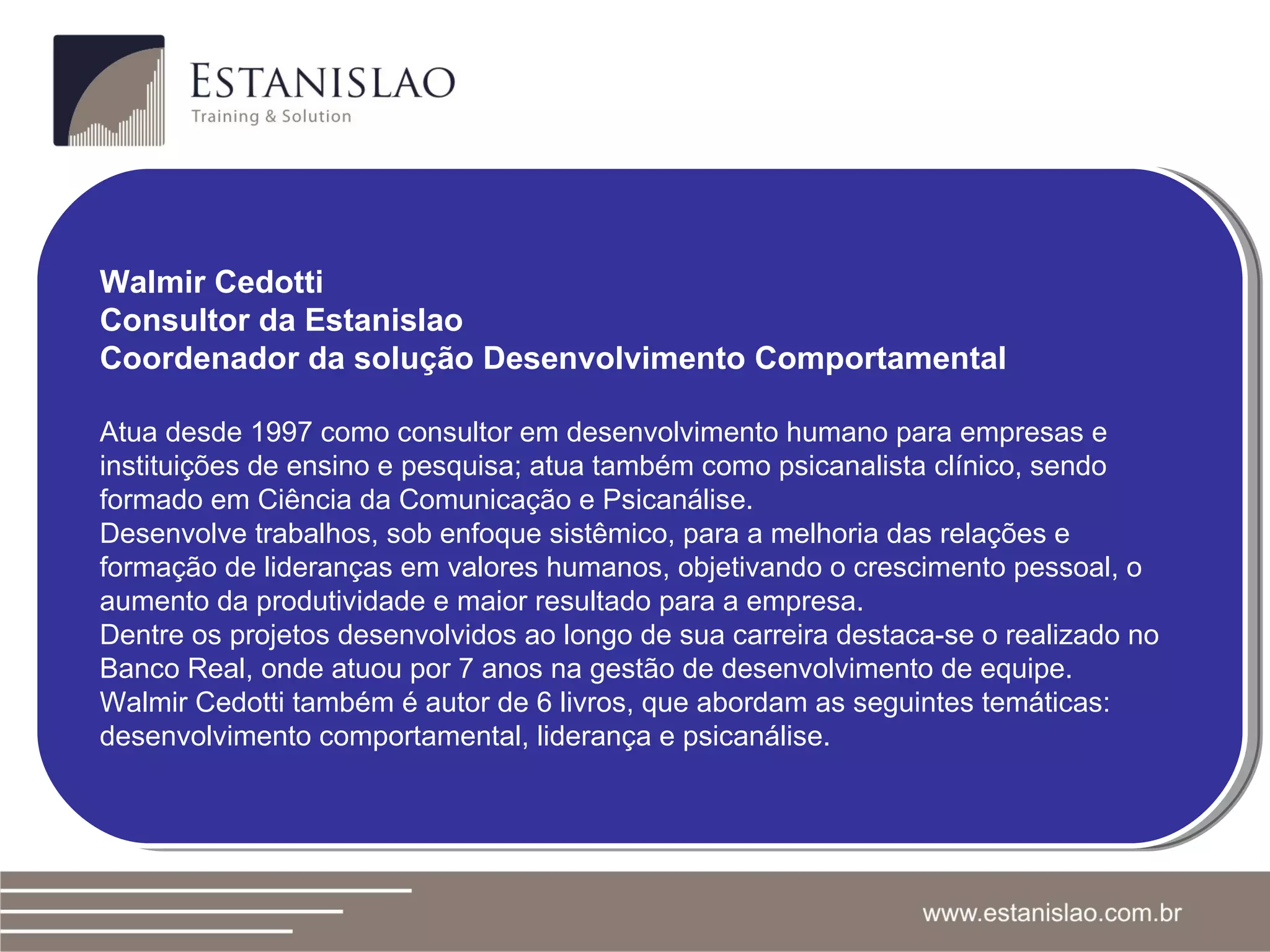Walmir Cedotti Consultor da Estanislao Coordenador da solução Desenvolvimento Comportamental Atua desde 1997 como consultor em desenvolvimento humano para empresas e instituições de ensino e pesquisa; atua também como psicanalista clínico, sendo formado em Ciência da Comunicação e Psicanálise. Desenvolve trabalhos, sob enfoque sistêmico, para a melhoria das relações e formação de lideranças em valores humanos, objetivando o crescimento pessoal, o aumento da produtividade e maior resultado para a empresa. Dentre os projetos desenvolvidos ao longo de sua carreira destaca-se o realizado no Banco Real, onde atuou por 7 anos na gestão de desenvolvimento de equipe. Walmir Cedotti também é autor de 6 livros, que abordam as seguintes temáticas: desenvolvimento comportamental, liderança e psicanálise. 