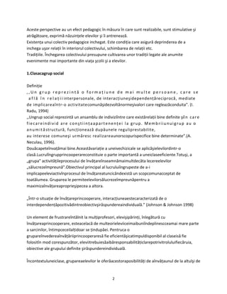 2
Aceste perspective au un efect pedagogic în măsura în care sunt realizabile, sunt stimulative şi
atrăgătoare, exprimă năzuinţele elevilor şi îi antrenează.
Existenţa unui colectiv pedagogice inchegat. Este condiţia care asigură deprinderea de a
inchega uşor relaţii în interiorul colectivului, schimbarea de relaţii etc.
Tradiţiile. Închegarea colectivului presupune cultivarea unor tradiţii legate ale anumite
evenimente mai importante din viaţa şcolii şi a elevilor.
1.Clasacagrup social
Definiţie
, , U n g r u p r e p r e z i n t ă o f o r m a ţ i u n e d e m a i m u l t e p e r s o a n e , c a r e s e
a f l ă î n r e l a ţ i i interpersonale, de interacţiuneşidependenţăreciprocă, mediate
de implicareaîntr-o activitatecomunăşidezvoltănormeşivalori care regleazăconduita”. (I.
Radu, 1994)
,,Ungrup social reprezintă un ansamblu de indiviziîntre care existărelaţii bine definite şiîn care
fiecareindivid are conştiinţaapartenenţei la grup. Membriiunuigrup au o
anumităstructură, funcţionează dupăunele reguliprestabilite,
au interese comuneşi urmăresc realizareaunorscopurispecifice bine determinate”.(A.
Neculau, 1996).
Douăcapeteînvaţămai bine.Aceastăvariaţie a uneivechizicale se aplicăşielevilordintr-o
clasă.Lucrulîngrupprincooperareconstituie o parte importantă a uneiclaseeficiente.Totuşi, a
„grupa” activităţileprocesului de învăţareînseamnămaimultdecâta lecereelevilor
„sălucrezeîmpreună”.Obiectivul principal al lucruluiîngrupeste de a-i
implicapeeleviactivînprocesul de învăţareatuncicândexistă un scopcomunacceptat de
toatălumea. Gruparea le permiteelevilorsălucrezeîmpreunăpentru a
maximizaînvăţareaproprieşipecea a altora.
„Într-o situaţie de învăţareprincooperare, interacţiuneaestecaracterizată de o
interdependenţăpozitivădintreobiectivşirăspundereaindividuală.” (Johnson & Johnson 1998)
Un element de frustrareîntâlnit la mulţiprofesori, elevişipărinţi, înlegătură cu
învăţareaprincooperare, esteacelacă de multeorieleviiceimaibuniîndeplinescceamai mare parte
a sarcinilor, întimpceceilalţidoar se ţindupăei. Pentruca o
grupareînvedereaînvăţăriiprincooperaresă fie eficientăşicatimpuldisponibil al claseisă fie
folositîn mod corespunzător, eleviitrebuiesăaibăresponsabilităţiclarepotrivitroluluifiecăruia,
obiective ale grupului definite şirăspundereindividuală.
Încontextuluneiclase, grupareaelevilor le oferăacestoraposibilităţi de aînvăţaunul de la altulşi de
 