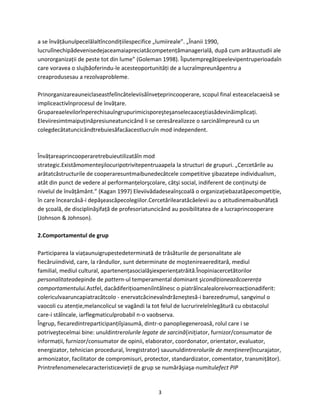 3
a se învăţăunulpecelălaltîncondiţiilespecifice „lumiireale”. „Înanii 1990,
lucrulînechipădevenisedejaceamaiapreciatăcompetenţămanagerială, după cum arătaustudii ale
unororganizaţii de peste tot din lume” (Goleman 1998). Îiputempregătipeelevipentruperioadaîn
care voravea o slujbăoferindu-le acesteoportunităţi de a lucraîmpreunăpentru a
creaprodusesau a rezolvaprobleme.
Prinorganizareauneiclaseastfelîncâteleviisăînveţeprincooperare, scopul final esteacelacaeisă se
impliceactivînprocesul de învăţare.
Grupareaelevilorînperechisauîngrupurimicisporeşteşanselecaaceştiasădevinăimplicaţi.
Eleviiresimtmaipuţinăpresiuneatuncicând li se ceresărealizeze o sarcinăîmpreună cu un
colegdecâtatuncicândtrebuiesăfacăacestlucruîn mod independent.
Învăţareaprincooperaretrebuieutilizatăîn mod
strategic.Existămomenteşilocuripotrivitepentruaapela la structuri de grupuri. „Cercetările au
arătatcăstructurile de cooperaresuntmaibunedecâtcele competitive şibazatepe individualism,
atât din punct de vedere al performanţelorşcolare, câtşi social, indiferent de conţinutşi de
nivelul de învăţământ.” (Kagan 1997) Eleviivădadeseaînşcoală o organizaţiebazatăpecompetiţie,
în care încearcăsă-i depăşeascăpecolegiilor.Cercetărilearatăcăelevii au o atitudinemaibunăfaţă
de şcoală, de disciplinăşifaţă de profesoriatuncicând au posibilitatea de a lucraprincooperare
(Johnson & Johnson).
2.Comportamentul de grup
Participarea la viaţaunuigrupestedeterminată de trăsăturile de personalitate ale
fiecăruiindivid, care, la rândullor, sunt determinate de moştenireaereditară, mediul
familial, mediul cultural, apartenenţasocialăşiexperienţatrăită.Înopiniacercetătorilor
personalitateadepinde de pattern-ul temperamental dominant şicondiţioneazăcoerenţa
comportamentului.Astfel, dacădiferiţioameniîntâlnesc o piatrăîncalealoreivorreacţionadiferit:
colericulvaaruncapiatracâtcolo - enervatcăcinevaîndrăzneştesă-i barezedrumul, sangvinul o
vaocoli cu atenţie,melancolicul se vagândi la tot felul de lucrurireleînlegătură cu obstacolul
care-i stăîncale, iarflegmaticulprobabil n-o vaobserva.
Îngrup, fiecaredintreparticipanţiîşiasumă, dintr-o panopliegeneroasă, rolul care i se
potriveştecelmai bine: unuldintrerolurile legate de sarcină(iniţiator, furnizor/consumator de
informaţii, furnizor/consumator de opinii, elaborator, coordonator, orientator, evaluator,
energizator, tehnician procedural, înregistrator) sauunuldintrerolurile de menţinere(încurajator,
armonizator, facilitator de compromisuri, protector, standardizator, comentator, transmiţător).
Printrefenomenelecaracteristicevieţii de grup se numărăşiaşa-numitulefect PIP
 