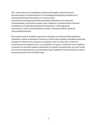 4
(PIP - primus inter pares înlimbalatină, adicăprimulîntreegali), conform căruiaunii
dintreparticipanţi se aratămaiconformi cu normelegrupuluidecâtalţiişi se grăbescsă le
aratesuperiorilorloracestlucrupentru a fi mai bine văzuţi .
Caracteristicmembrilorgrupurilorestecomportamentulprosocial, care reprezintă
conduitapozitivă, constructivă, de ajutor social, înopoziţie cu comportamentul antisocial.
Variabilele de care depindecomportamentul de grupsunt: mărimeagrupului,
naturasarcinii, mediul, rolurileindividuale, normele, motivaţiamembrilor, gradul de
coeziuneşifelulconducerii.
Deşi concluzia este că metodele cooperative se dovedesc mai eficiente decât organiyarea
competitiva, trebuie să observăm că primele nu elimină total competiţia. Metodele cooperative
presupune o îmbinare între cooperare şi competiţie, avem de-a face atât cu atitudini şi
comportamente de cooperare cât şi cu o competiţie între grupuri. Astfel este util să ne gândim
ce pondere din activitate o gândire cooperativă şi ce pondere competiţională; mai mult, funcţie
de anumite persoane din grup, această pondere poate fi gândită în faza de proiectare a acţiunii
educaţionale poate să fie schimbată major.
 