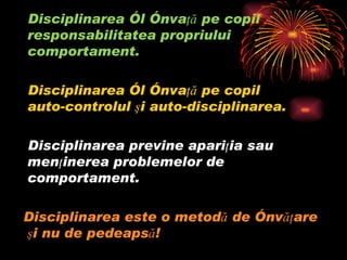 Disciplinarea îl învaţă pe copil responsabilitatea propriului comportament.  Disciplinarea îl învaţă pe copil  auto-controlul şi auto-disciplinarea.  Disciplinarea previne apariţia sau menţinerea problemelor de comportament.  Disciplinarea este o metodă de învăţare şi nu de pedeapsă!    