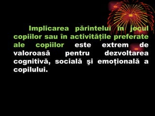 Implicarea părintelui în jocul copiilor sau în activităţile preferate ale copiilor  este extrem de valoroasă pentru dezvoltarea cognitivă, socială şi emoţională a copilului.  