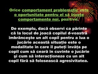 O rice  comportament problematic este o oportunitate pentru el să înveţe comportamente noi , pozitive .  De exemplu, dacă observi ca părinte că la locul de joacă copilul d-voastră îmbrânceşte un alt copil pentru a lua o jucărie această situaţie este o modalitate în care îl puteţi învăţa pe copil cum să ceară în cuvinte o jucărie şi cum să interacţioneze cu un alt copil fără să folosească agresivitatea.  