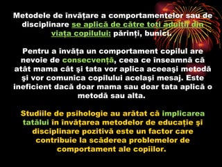 Metodele de învăţare a comportamentelor sau de disciplinare  se aplică de către toţi adulţii din viaţa copilului :  părinţi, bunici.  Pentru a învăţa un comportament copilul are nevoie de  consecvenţă , ceea ce înseamnă că atât mama cât şi tata vor aplica aceeaşi metodă şi vor comunica copilului acelaşi mesaj. Este ineficient dacă doar mama sau doar tata aplică o metodă sau alta.  Studiile de psihologie au arătat că  implicarea   tatălui  în învăţarea metodelor de educaţie şi disciplinare pozitivă este un factor care contribuie la scăderea problemelor de comportament ale copiilor.  