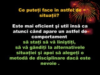 Ce puteţi face în astfel de situaţii?  Este mai eficient şi util însă ca atunci când apare un astfel de comportament  să staţi să vă liniştiţi,  să vă gândiţi la alternativele situaţiei şi apoi să alegeţi o metodă de disciplinare dacă este nevoie .   
