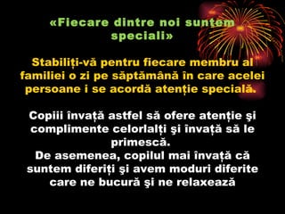 «Fiecare dintre noi suntem speciali» Stabiliţi-vă pentru fiecare membru al familiei o zi pe săptămână în care acelei persoane i se acordă atenţie specială.  Copiii învaţă astfel să ofere atenţie şi complimente celorlalţi şi învaţă să le primescă.  De asemenea, copilul mai învaţă că suntem diferiţi şi avem moduri diferite care ne bucură şi ne relaxează 