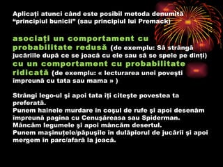 A plicaţi atunci când este posibil metoda denumită “principiul bunicii” (sau principiul lui Premack)  asociaţi un comportament cu probabilitate redusă   ( de exemplu :  Să strângă jucăriile după ce se joacă cu ele sau să se spele pe dinţi )   cu un comportament cu probabilitate ridicată   ( de exemplu :  « lecturarea unei poveşti împreună cu tata sau mama »  ) Strângi lego-ul şi apoi tata îţi citeşte povestea ta preferată.  Punem hainele murdare în coşul de rufe şi apoi desenăm împreună pagina cu Cenuşăreasa sau Spiderman.  Mâncăm legumele şi apoi mâncăm desertul.  Punem maşinuţele/păpuşile în dulăpiorul de jucării şi apoi mergem în parc/afară la joacă.    